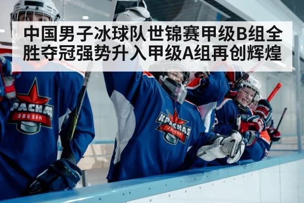中国男子冰球队世锦赛甲级B组全胜夺冠强势升入甲级A组再创辉煌